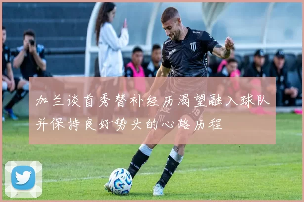 加兰谈首秀替补经历渴望融入球队并保持良好势头的心路历程