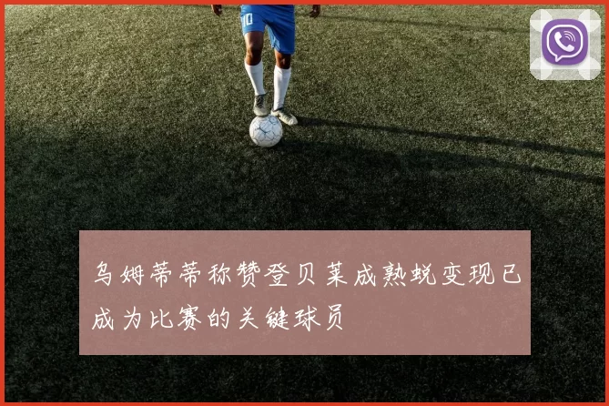 乌姆蒂蒂称赞登贝莱成熟蜕变现已成为比赛的关键球员