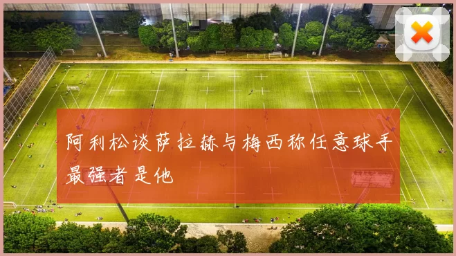 阿利松谈萨拉赫与梅西称任意球手最强者是他