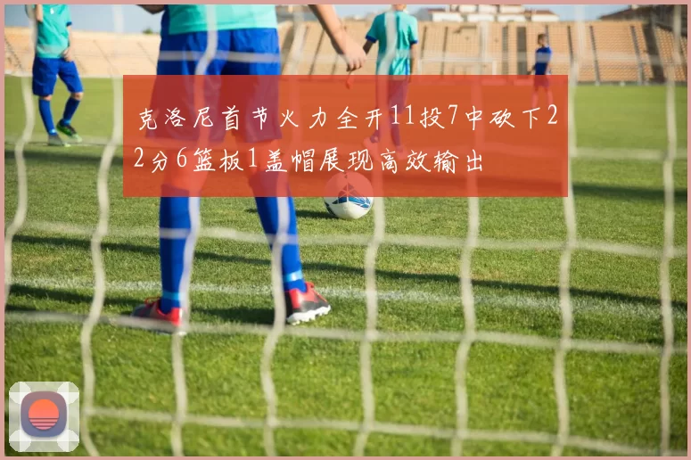 克洛尼首节火力全开11投7中砍下22分6篮板1盖帽展现高效输出