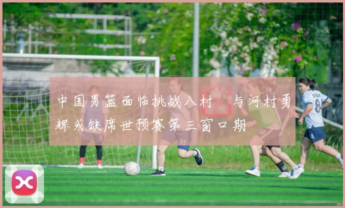 中国男篮面临挑战八村塁与河村勇辉或缺席世预赛第三窗口期