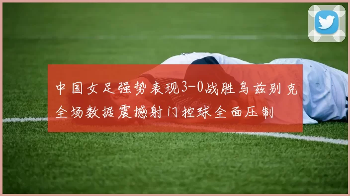 中国女足强势表现3-0战胜乌兹别克全场数据震撼射门控球全面压制