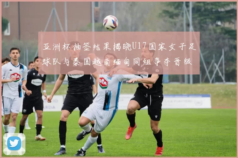 亚洲杯抽签结果揭晓U17国家女子足球队与泰国越南缅甸同组争夺晋级资格