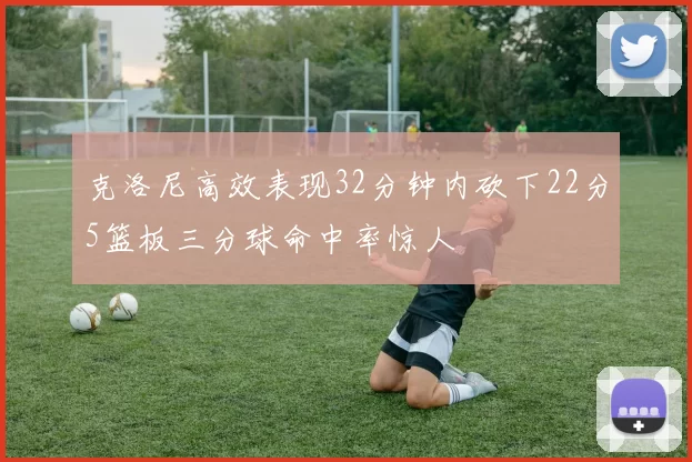 克洛尼高效表现32分钟内砍下22分5篮板三分球命中率惊人