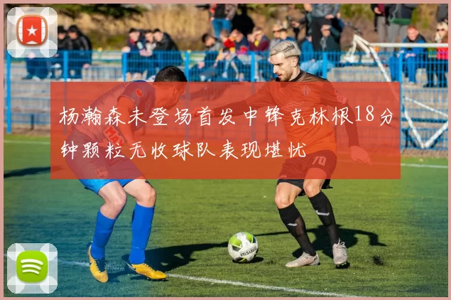 杨瀚森未登场首发中锋克林根18分钟颗粒无收球队表现堪忧