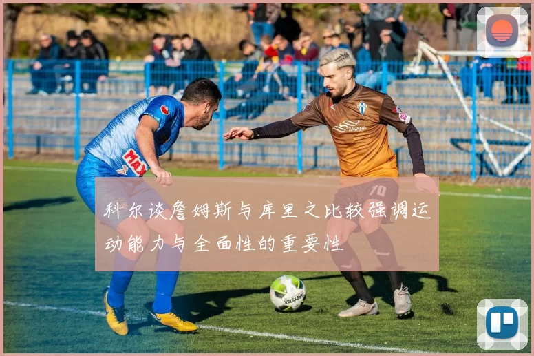 科尔谈詹姆斯与库里之比较强调运动能力与全面性的重要性