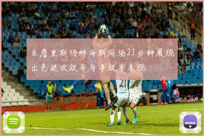 东詹里斯玛特海斯同场21分钟展现出色进攻效率与净效率表现