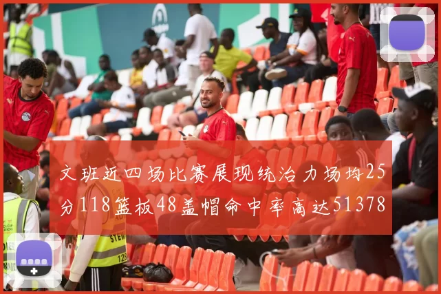 文班近四场比赛展现统治力场均25分118篮板48盖帽命中率高达513782
