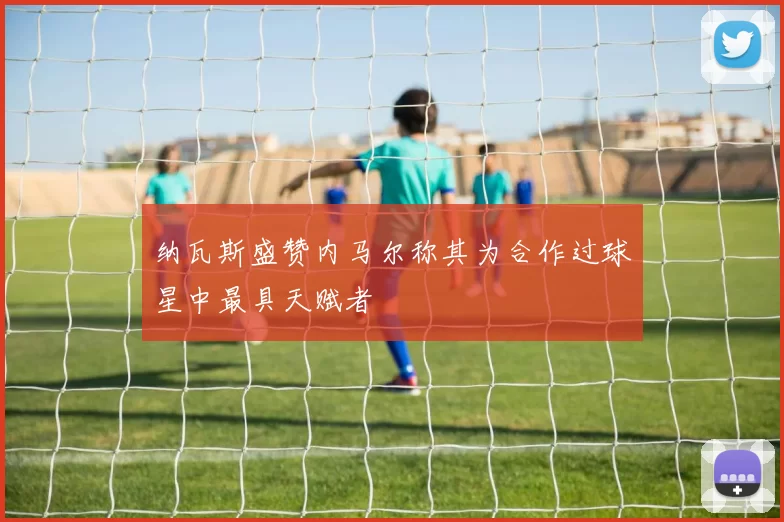纳瓦斯盛赞内马尔称其为合作过球星中最具天赋者