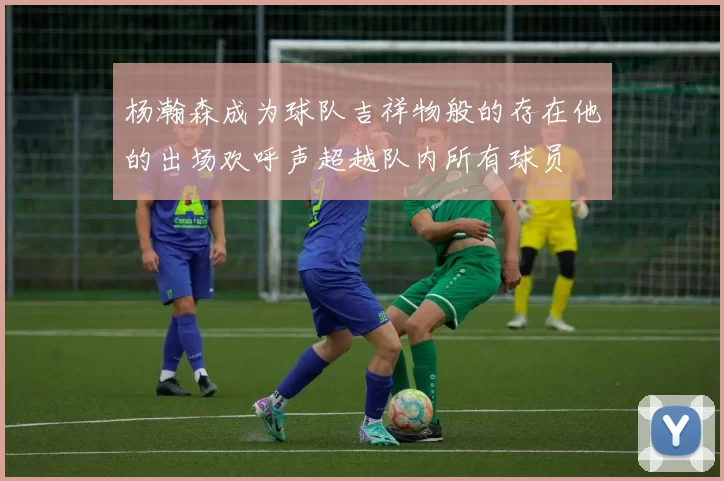 杨瀚森成为球队吉祥物般的存在他的出场欢呼声超越队内所有球员