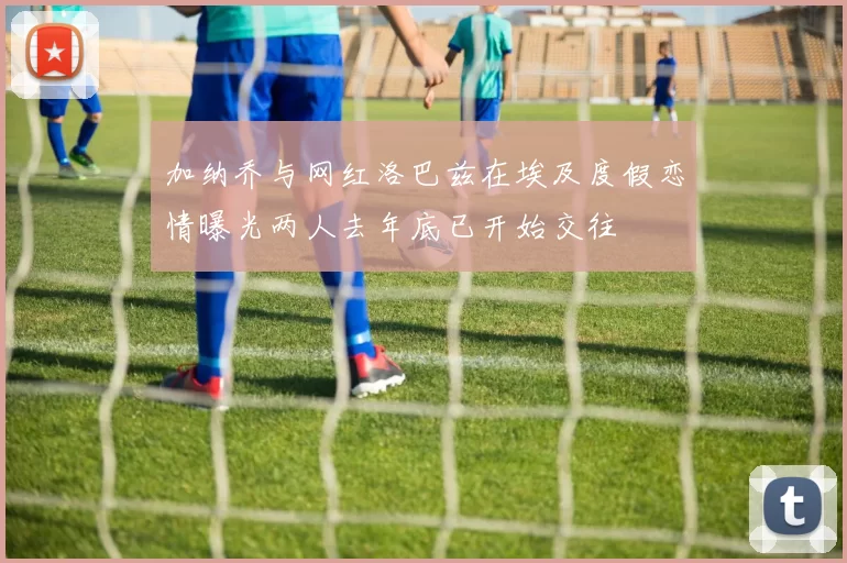 加纳乔与网红洛巴兹在埃及度假恋情曝光两人去年底已开始交往