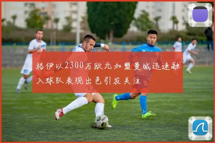 格伊以2300万欧元加盟曼城迅速融入球队表现出色引发关注