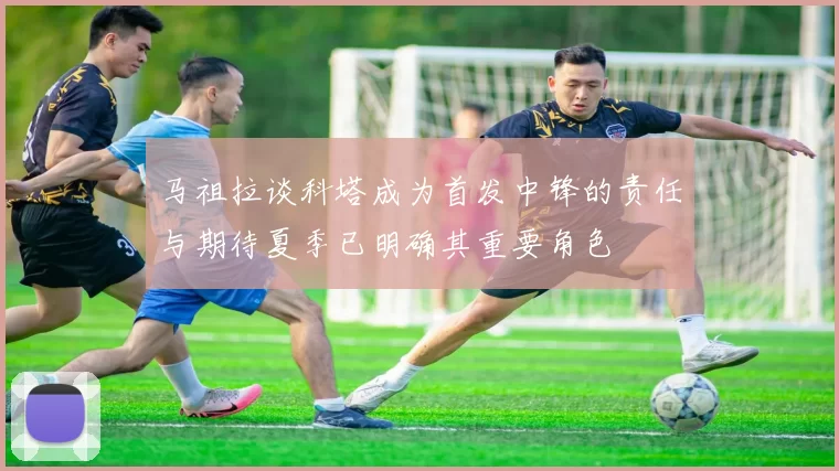 马祖拉谈科塔成为首发中锋的责任与期待夏季已明确其重要角色
