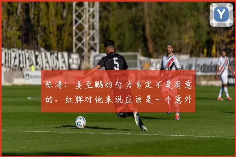 陈涛：姜至鹏的行为肯定不是有意的，红牌对他来说应该是一个意外