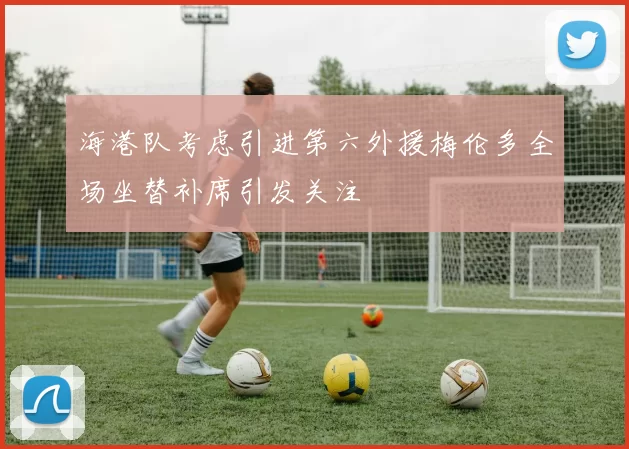 海港队考虑引进第六外援梅伦多全场坐替补席引发关注