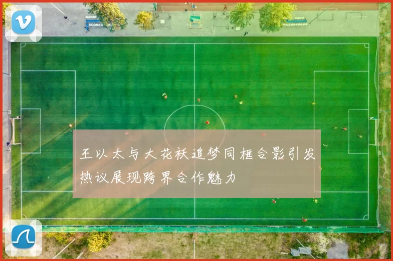 王以太与大花袄追梦同框合影引发热议展现跨界合作魅力