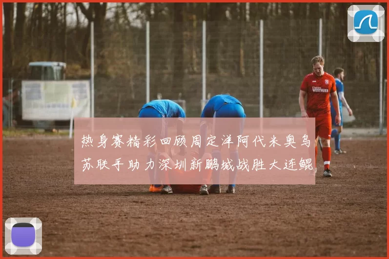 热身赛精彩回顾周定洋阿代米奥乌苏联手助力深圳新鹏城战胜大连鲲城