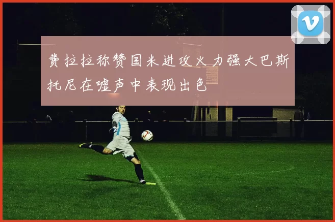 费拉拉称赞国米进攻火力强大巴斯托尼在嘘声中表现出色